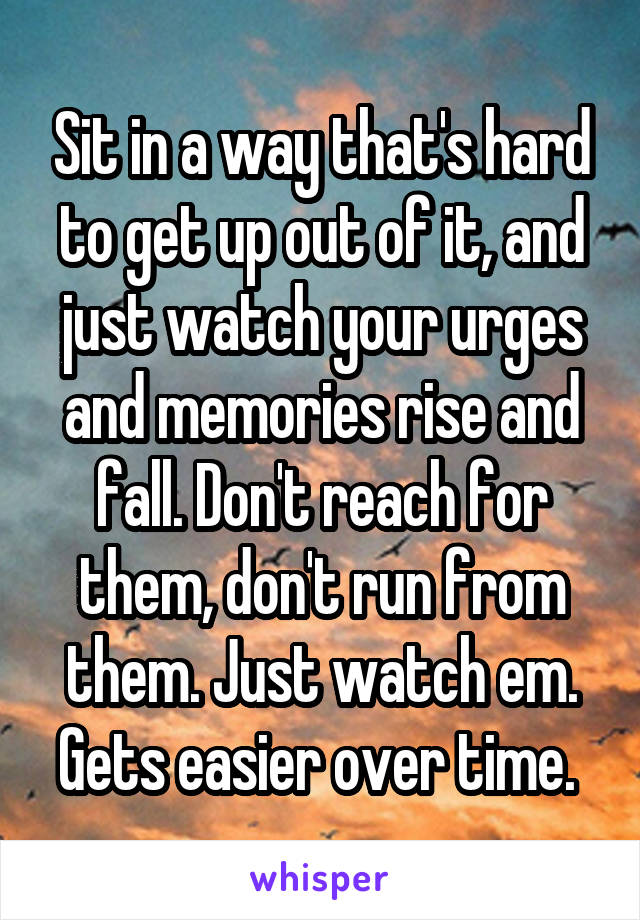 Sit in a way that's hard to get up out of it, and just watch your urges and memories rise and fall. Don't reach for them, don't run from them. Just watch em. Gets easier over time. 