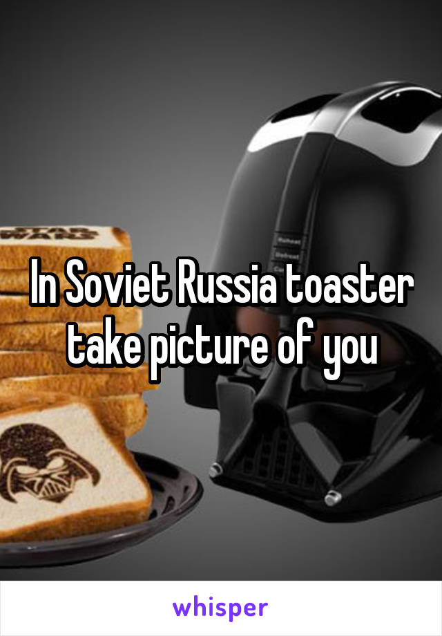 In Soviet Russia toaster take picture of you