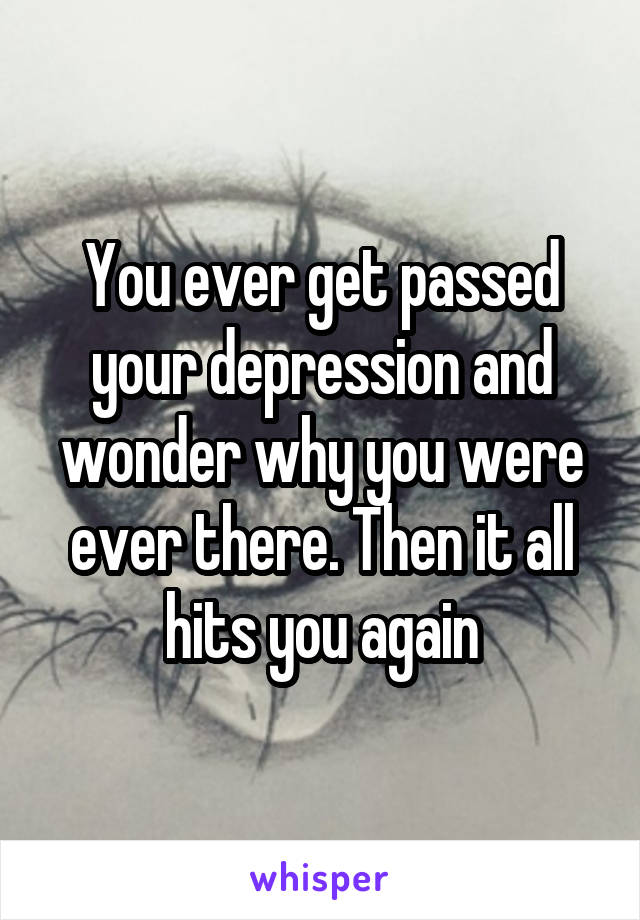 You ever get passed your depression and wonder why you were ever there. Then it all hits you again