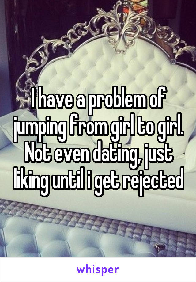 I have a problem of jumping from girl to girl. Not even dating, just liking until i get rejected