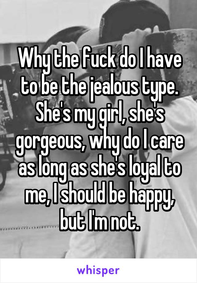 Why the fuck do I have to be the jealous type. She's my girl, she's gorgeous, why do I care as long as she's loyal to me, I should be happy, but I'm not.