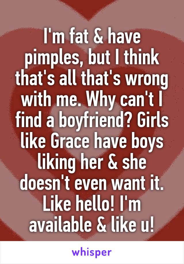 I'm fat & have pimples, but I think that's all that's wrong with me. Why can't I find a boyfriend? Girls like Grace have boys liking her & she doesn't even want it. Like hello! I'm available & like u!