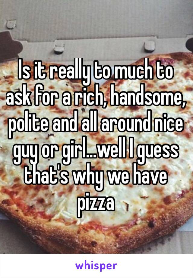 Is it really to much to ask for a rich, handsome, polite and all around nice guy or girl…well I guess that's why we have pizza 