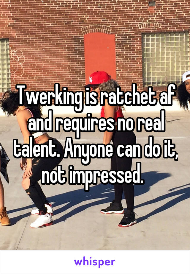 Twerking is ratchet af and requires no real talent. Anyone can do it, not impressed.  