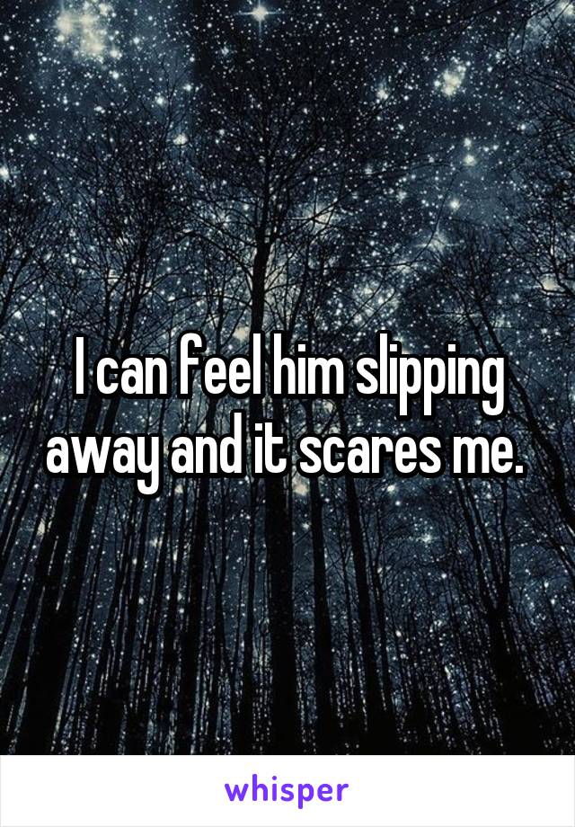 I can feel him slipping away and it scares me. 