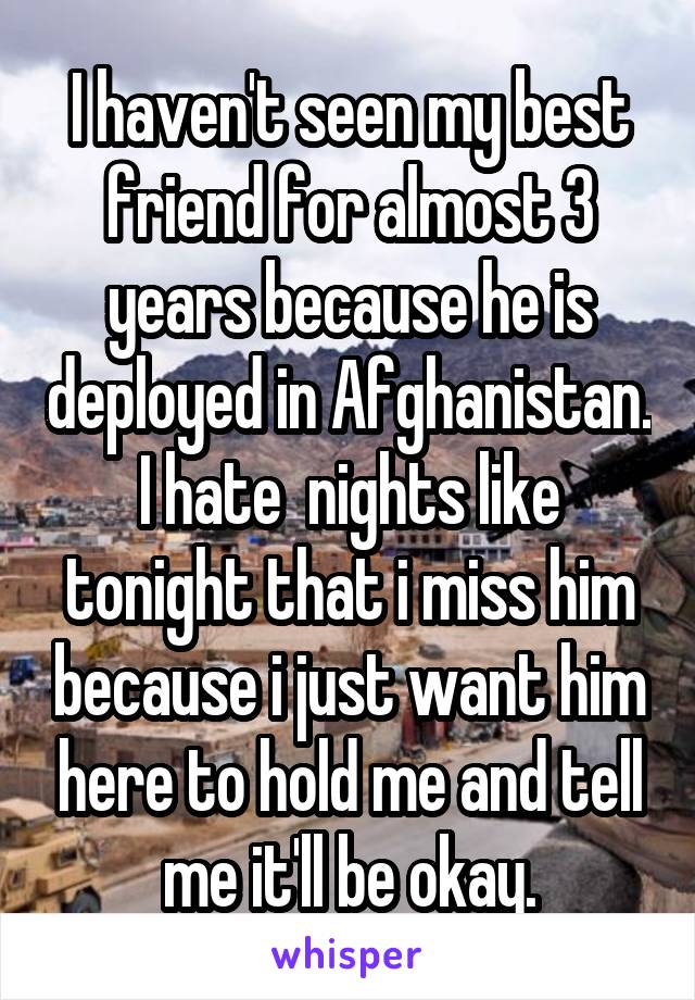 I haven't seen my best friend for almost 3 years because he is deployed in Afghanistan. I hate  nights like tonight that i miss him because i just want him here to hold me and tell me it'll be okay.