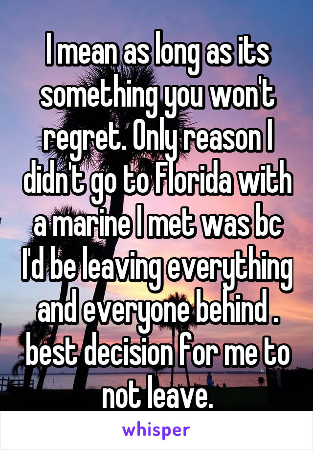 I mean as long as its something you won't regret. Only reason I didn't go to Florida with a marine I met was bc I'd be leaving everything and everyone behind . best decision for me to not leave.