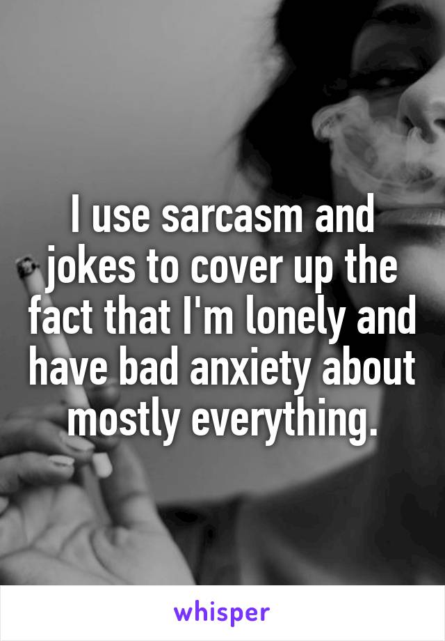 I use sarcasm and jokes to cover up the fact that I'm lonely and have bad anxiety about mostly everything.