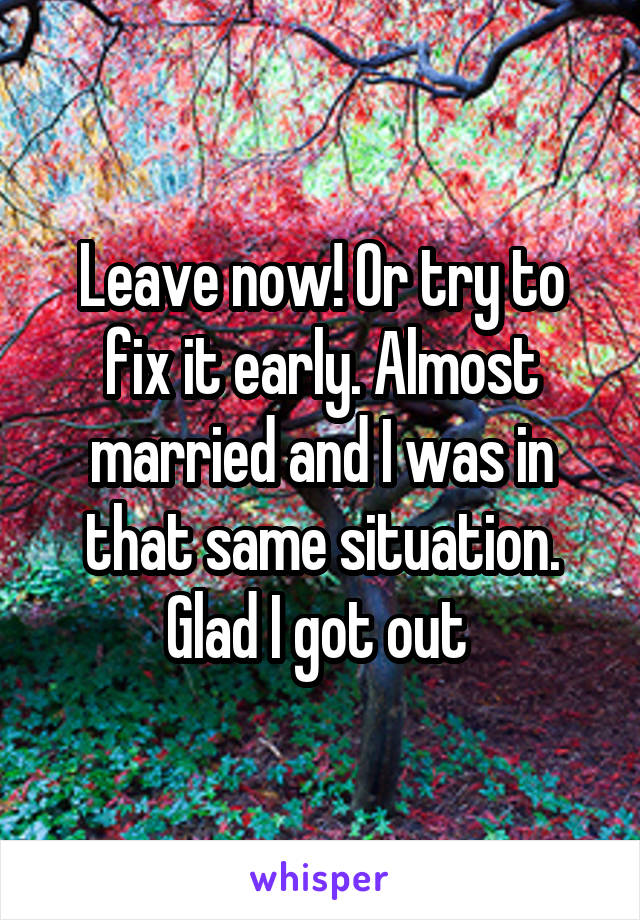 Leave now! Or try to fix it early. Almost married and I was in that same situation. Glad I got out 