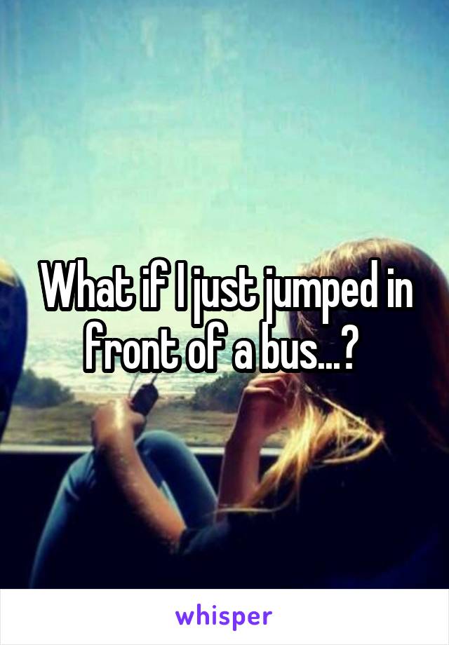 What if I just jumped in front of a bus...? 