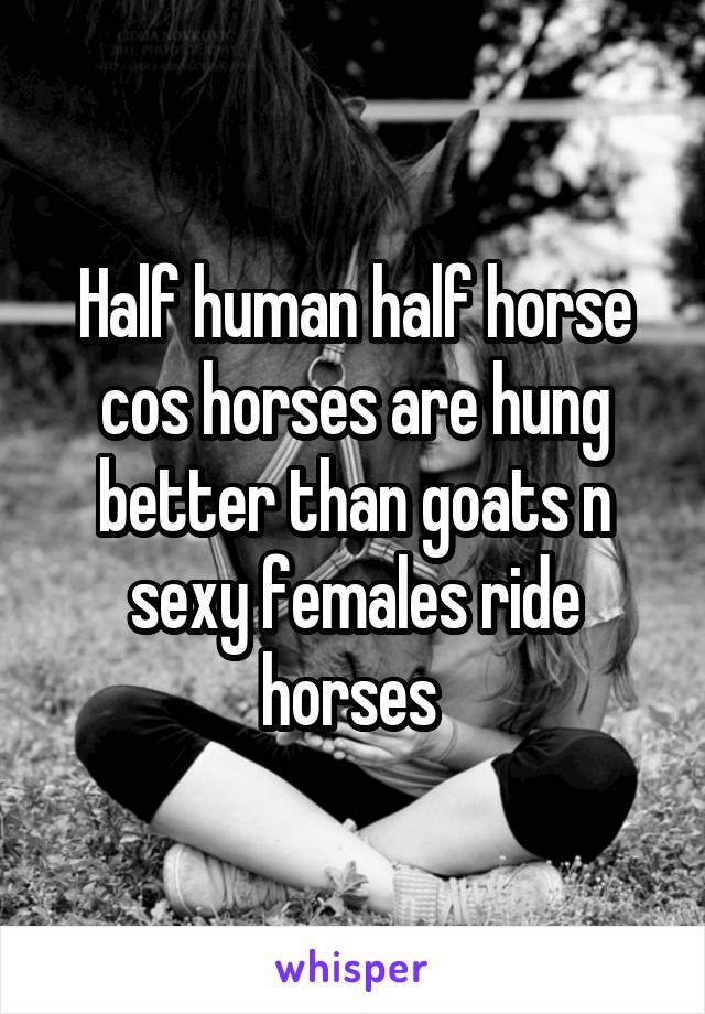 Half human half horse cos horses are hung better than goats n sexy females ride horses 