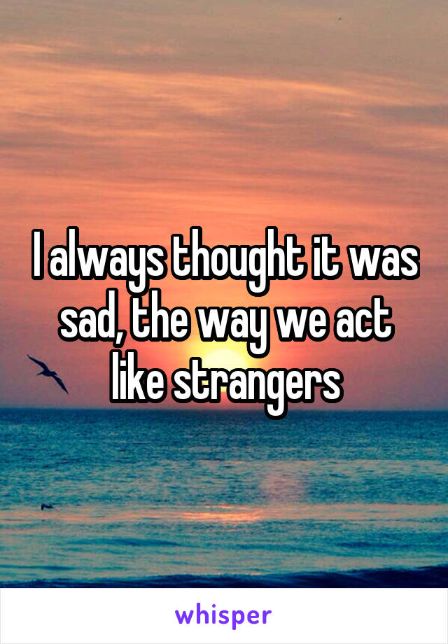 I always thought it was sad, the way we act like strangers