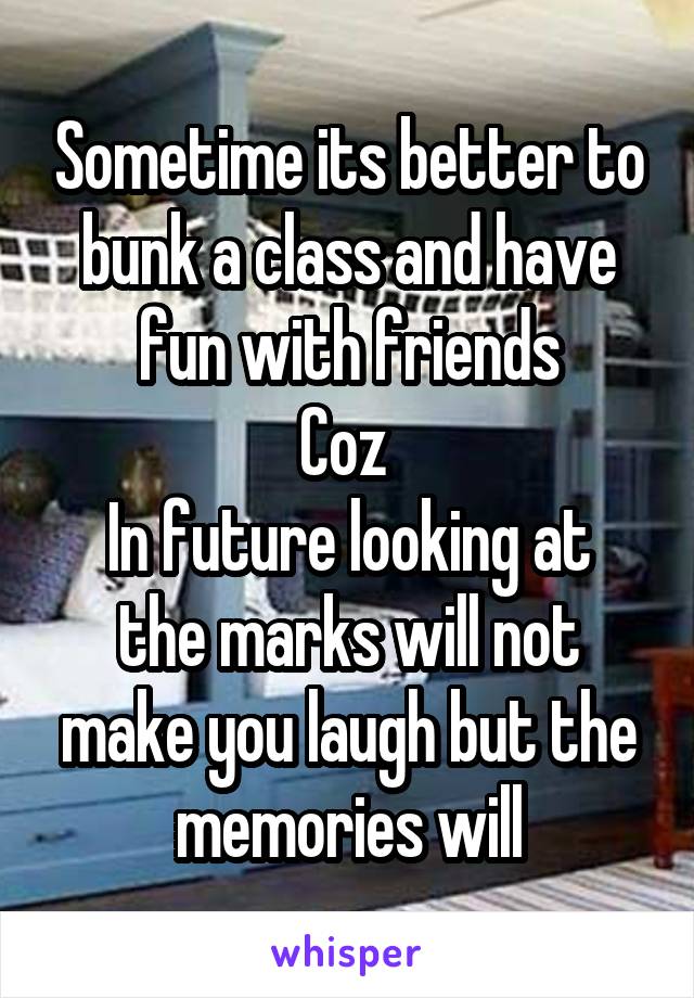 Sometime its better to bunk a class and have fun with friends
Coz 
In future looking at the marks will not make you laugh but the memories will