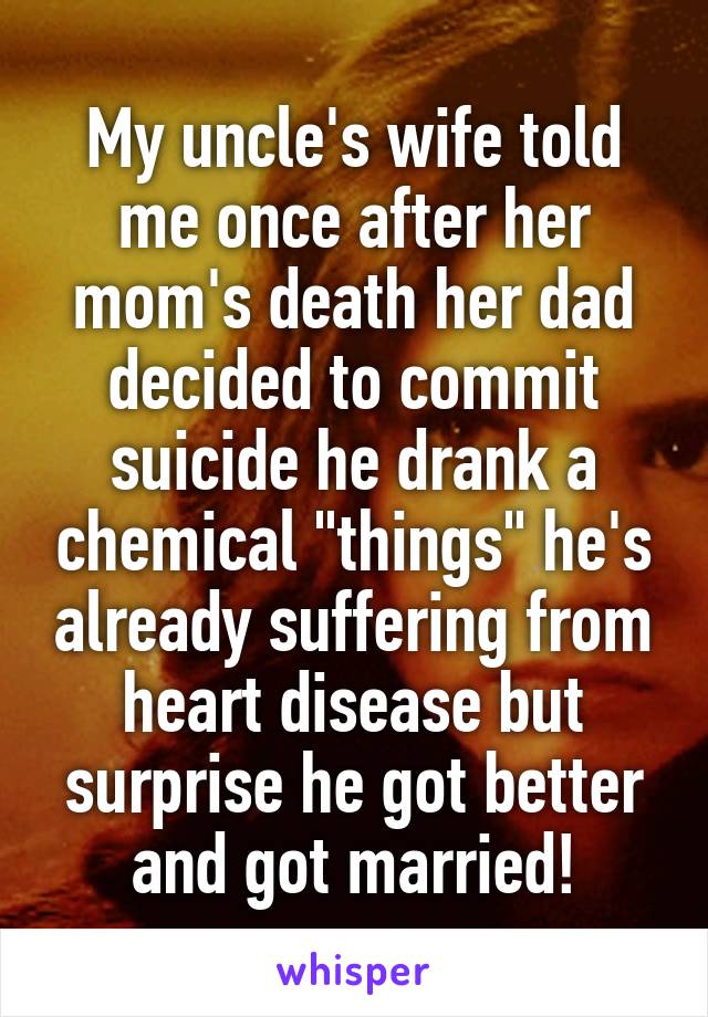 My uncle's wife told me once after her mom's death her dad decided to commit suicide he drank a chemical "things" he's already suffering from heart disease but surprise he got better and got married!