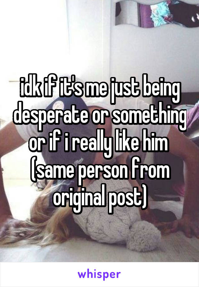 idk if it's me just being desperate or something or if i really like him 
(same person from original post)