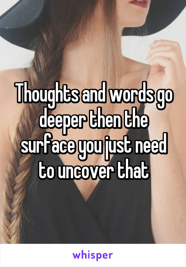 Thoughts and words go deeper then the surface you just need to uncover that