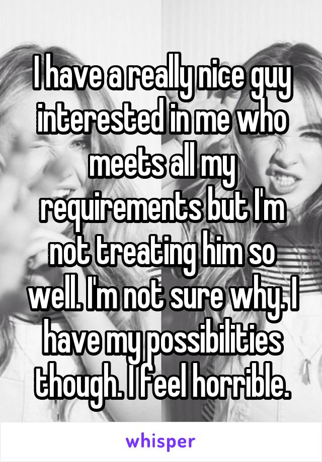 I have a really nice guy interested in me who meets all my requirements but I'm not treating him so well. I'm not sure why. I have my possibilities though. I feel horrible.