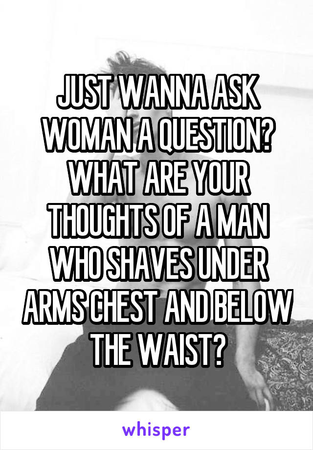 JUST WANNA ASK WOMAN A QUESTION? WHAT ARE YOUR THOUGHTS OF A MAN WHO SHAVES UNDER ARMS CHEST AND BELOW THE WAIST?