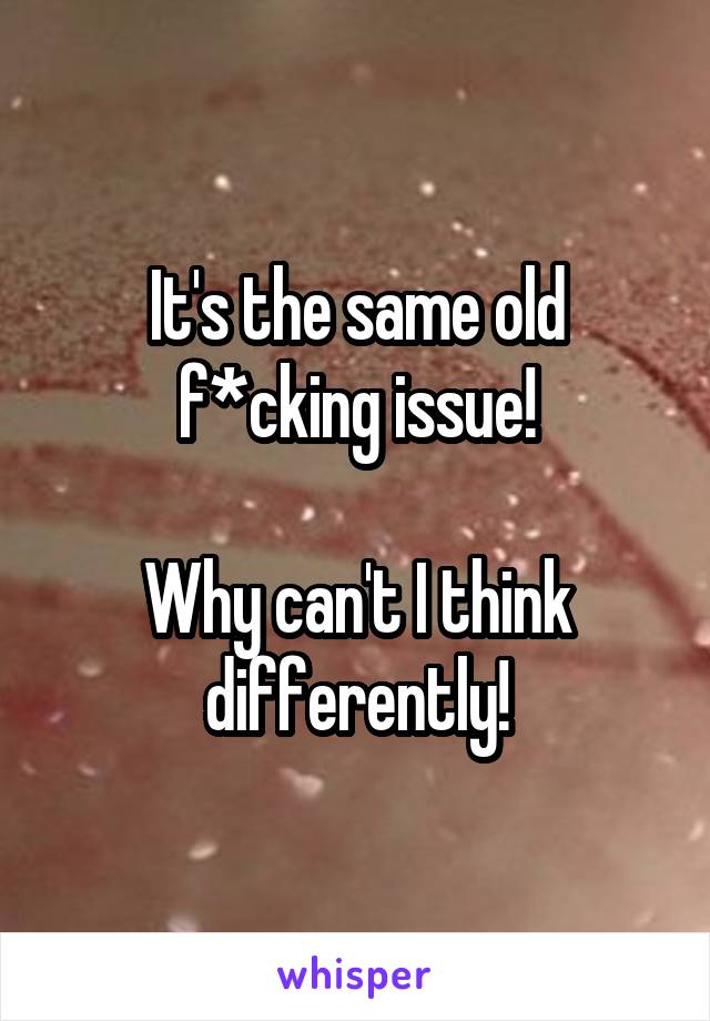 It's the same old f*cking issue!

Why can't I think differently!