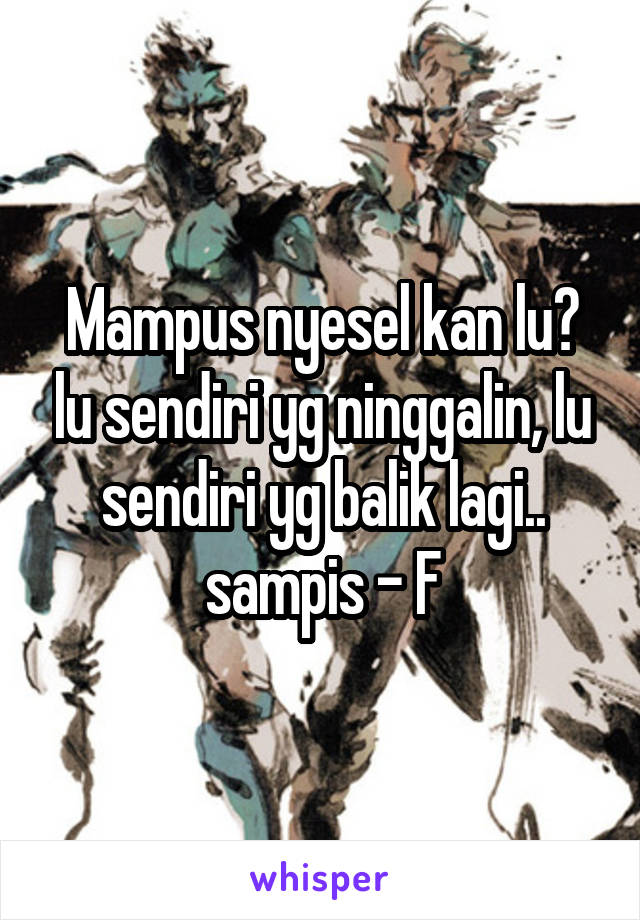 Mampus nyesel kan lu? lu sendiri yg ninggalin, lu sendiri yg balik lagi.. sampis - F