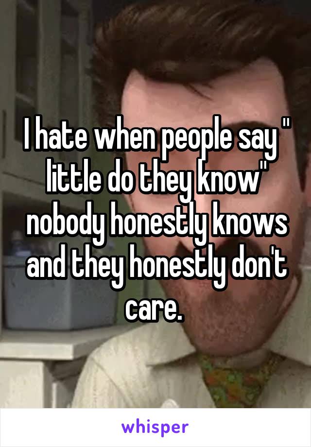 I hate when people say " little do they know" nobody honestly knows and they honestly don't care. 