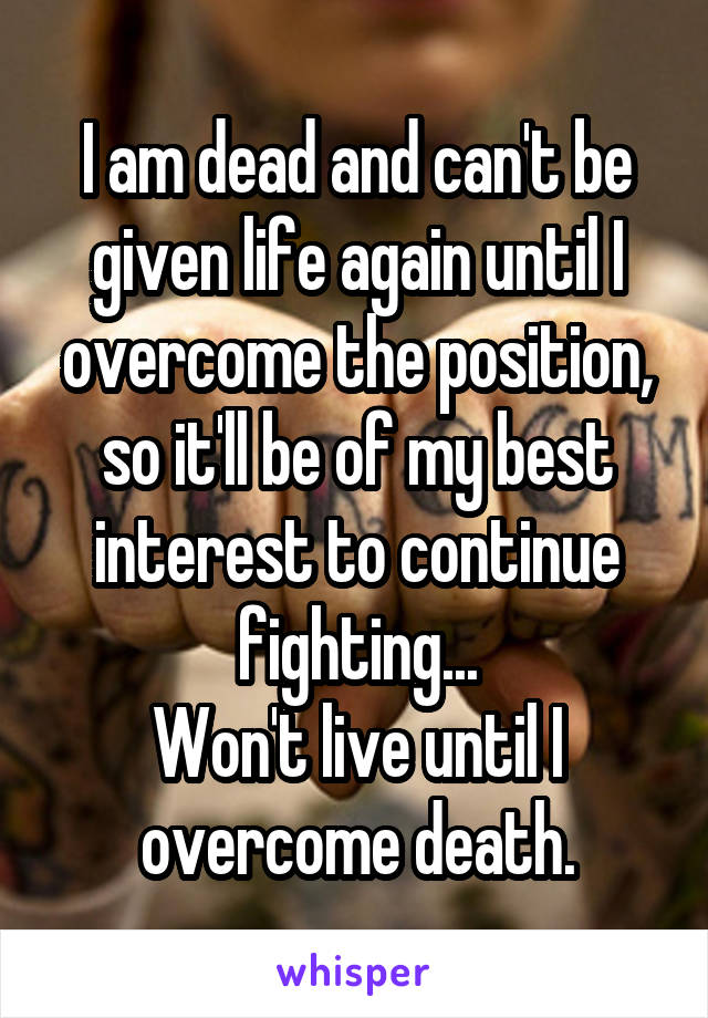 I am dead and can't be given life again until I overcome the position, so it'll be of my best interest to continue fighting...
Won't live until I overcome death.