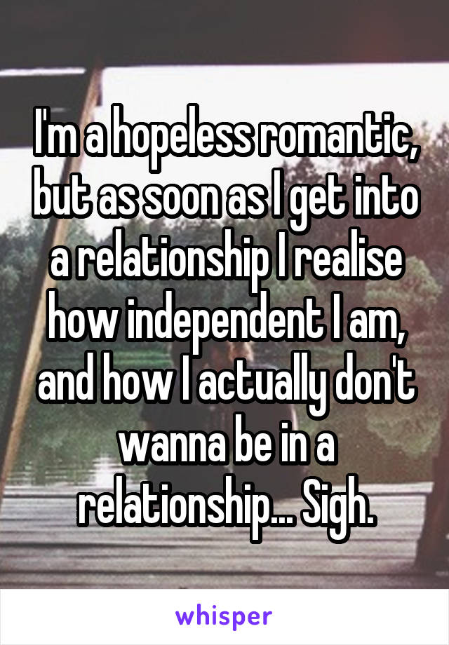 I'm a hopeless romantic, but as soon as I get into a relationship I realise how independent I am, and how I actually don't wanna be in a relationship... Sigh.