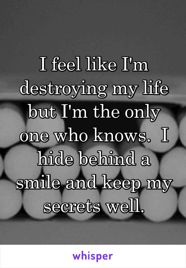 I feel like I'm destroying my life but I'm the only one who knows.  I hide behind a smile and keep my secrets well.