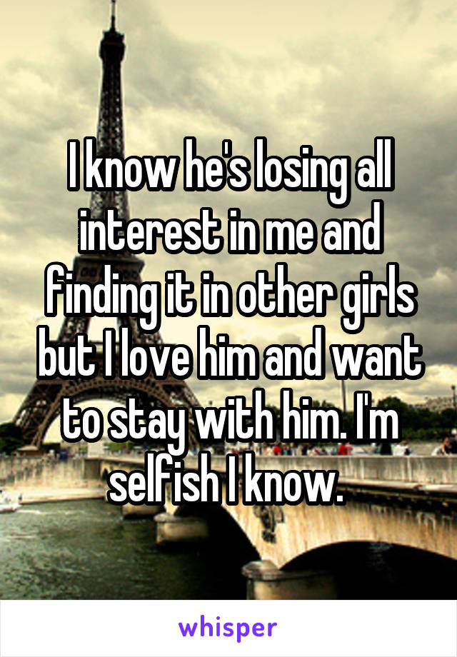 I know he's losing all interest in me and finding it in other girls but I love him and want to stay with him. I'm selfish I know. 