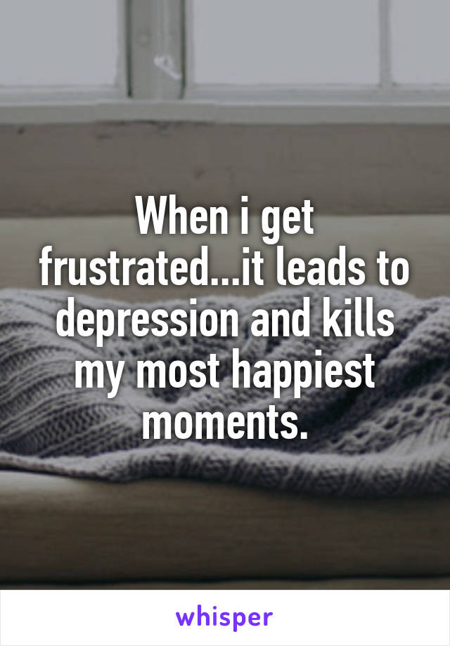 When i get frustrated...it leads to depression and kills my most happiest moments.