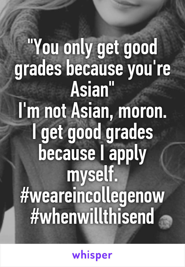 "You only get good grades because you're Asian"
I'm not Asian, moron. I get good grades because I apply myself.
#weareincollegenow
#whenwillthisend