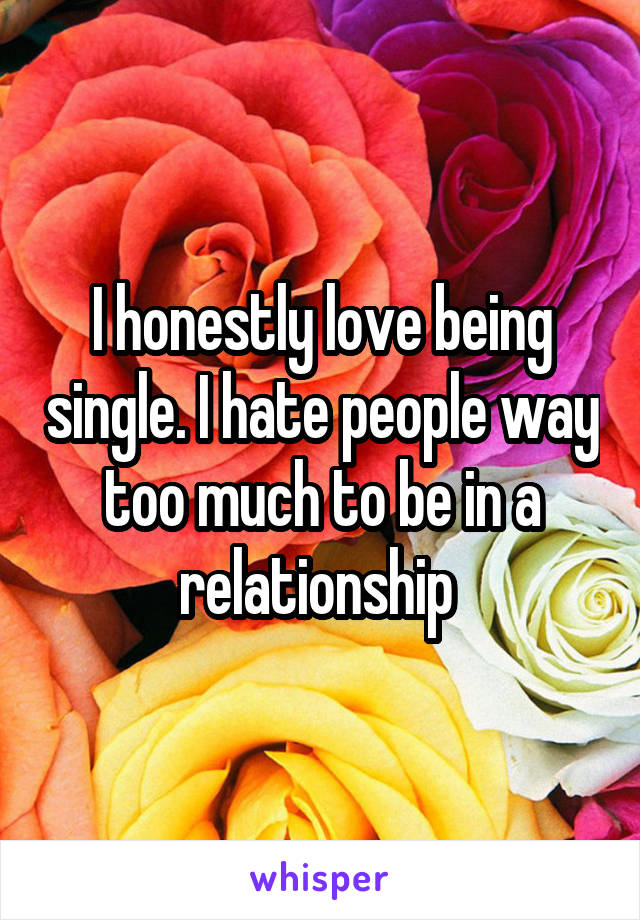 I honestly love being single. I hate people way too much to be in a relationship 