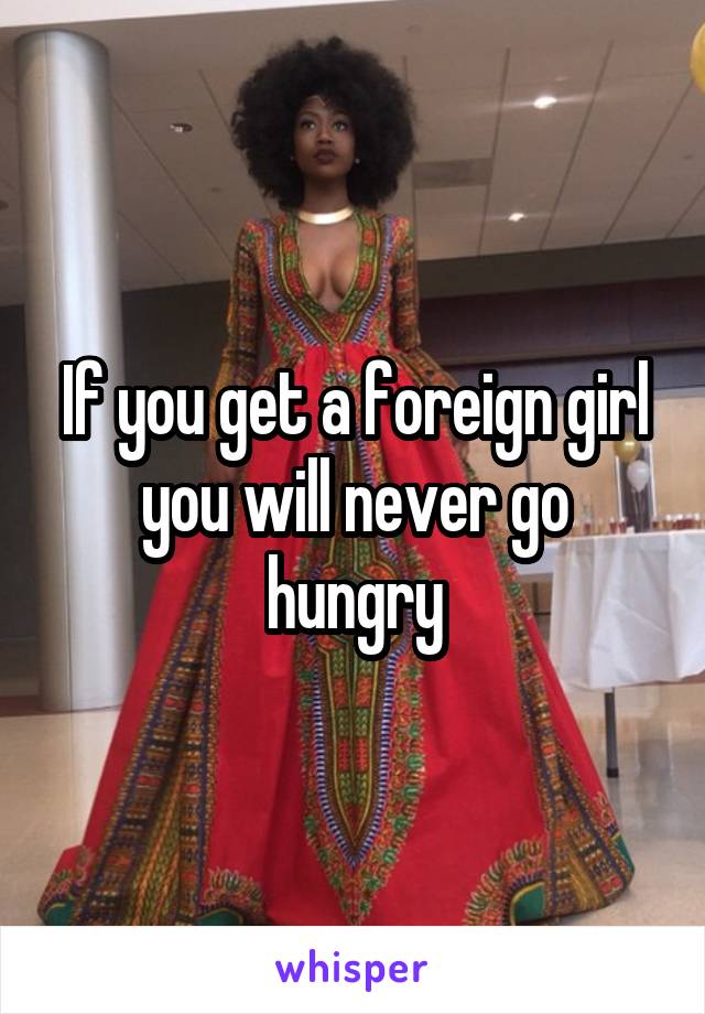 If you get a foreign girl you will never go hungry