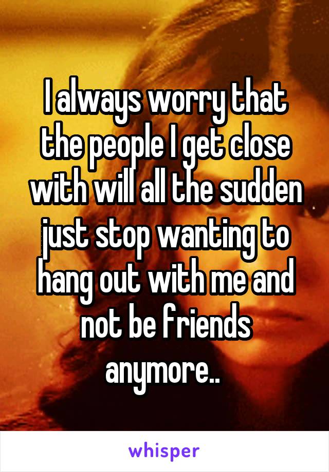 I always worry that the people I get close with will all the sudden just stop wanting to hang out with me and not be friends anymore.. 