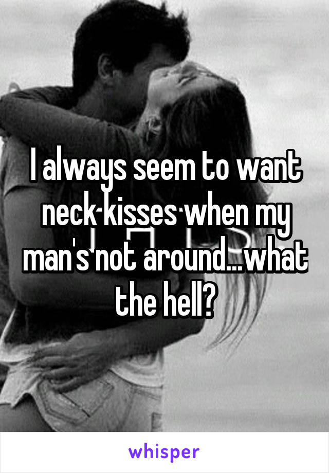 I always seem to want neck kisses when my man's not around...what the hell?