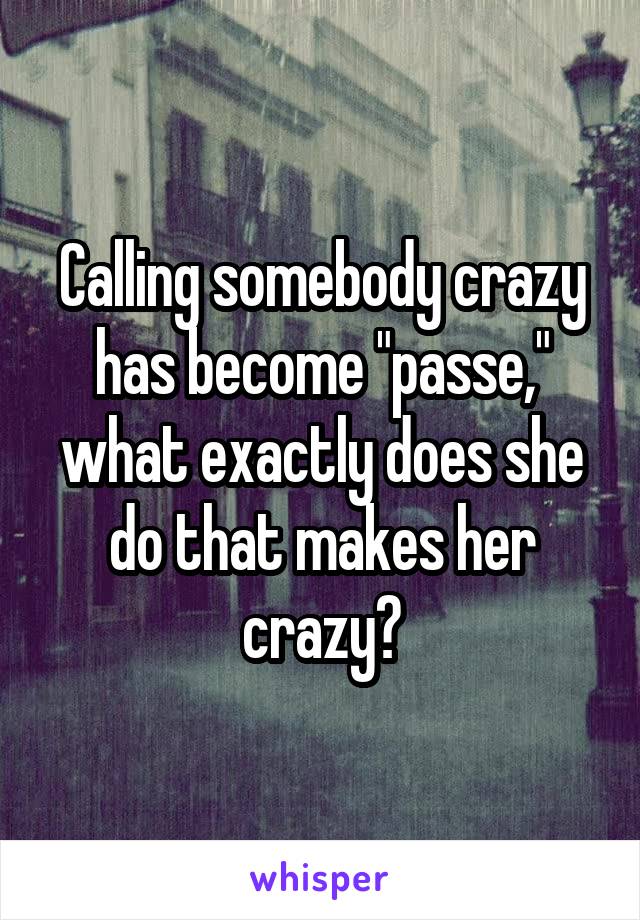 Calling somebody crazy has become "passe," what exactly does she do that makes her crazy?