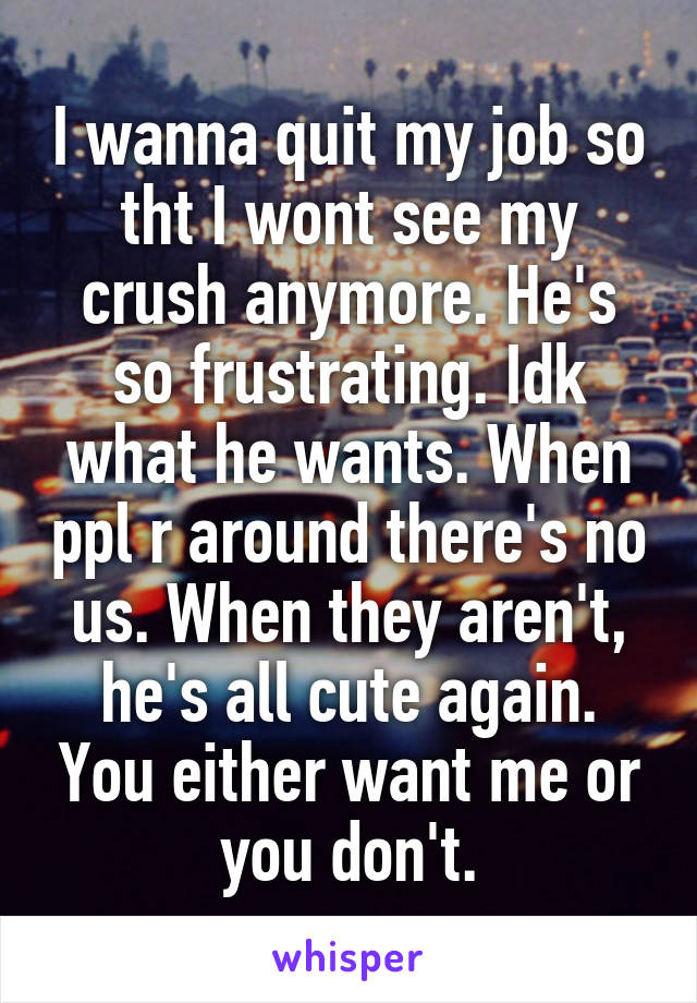 I wanna quit my job so tht I wont see my crush anymore. He's so frustrating. Idk what he wants. When ppl r around there's no us. When they aren't, he's all cute again. You either want me or you don't.