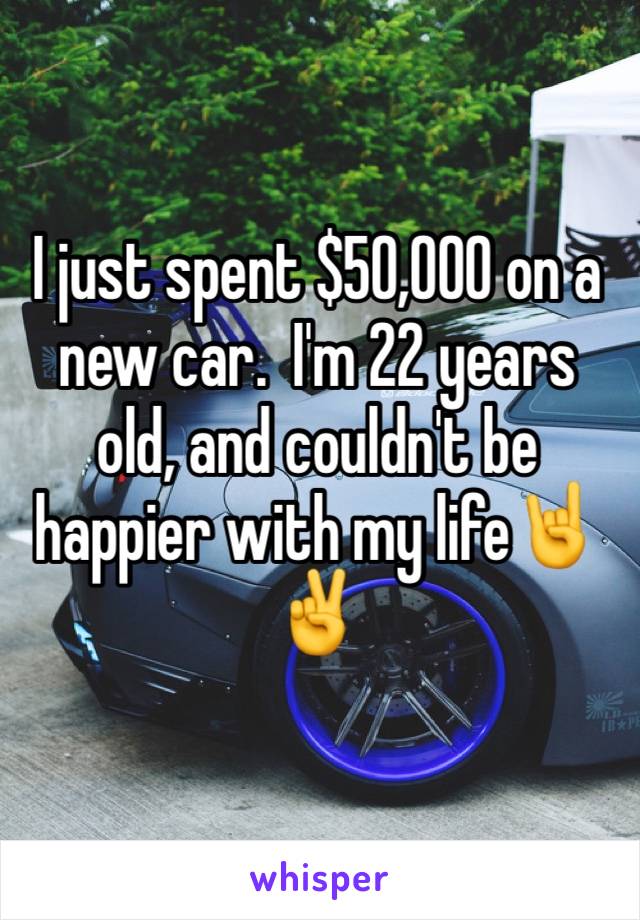 I just spent $50,000 on a new car.  I'm 22 years old, and couldn't be happier with my life🤘✌️️