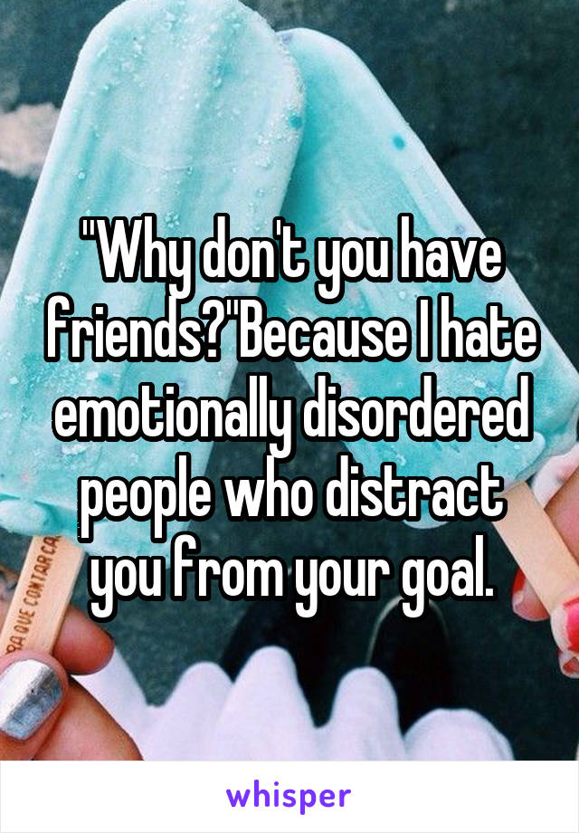 "Why don't you have friends?"Because I hate emotionally disordered people who distract you from your goal.