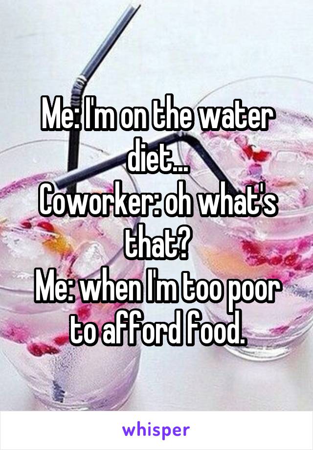 Me: I'm on the water diet...
Coworker: oh what's that?
Me: when I'm too poor to afford food.