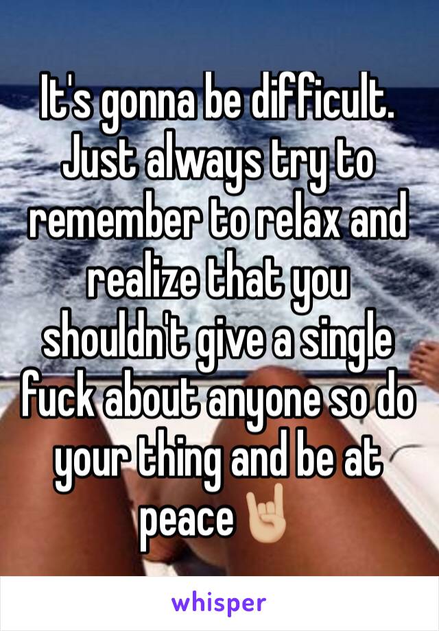 It's gonna be difficult. Just always try to remember to relax and realize that you shouldn't give a single fuck about anyone so do your thing and be at peace🤘🏼