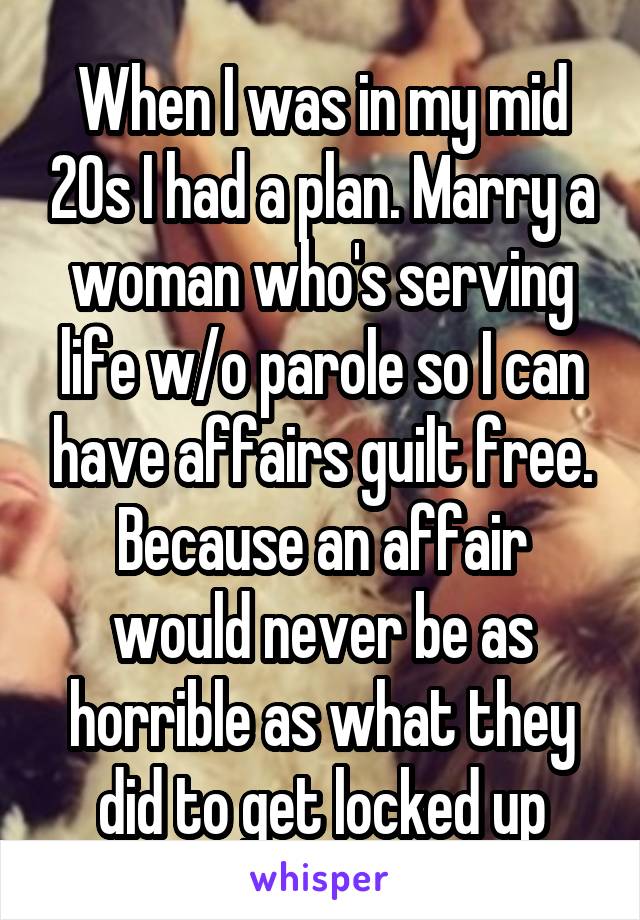 When I was in my mid 20s I had a plan. Marry a woman who's serving life w/o parole so I can have affairs guilt free. Because an affair would never be as horrible as what they did to get locked up