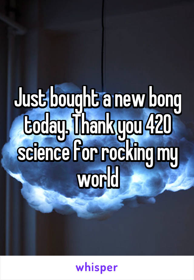 Just bought a new bong today. Thank you 420 science for rocking my world