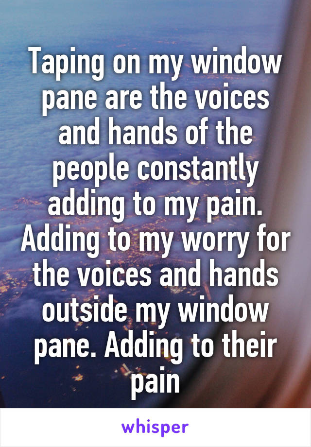 Taping on my window pane are the voices and hands of the people constantly adding to my pain. Adding to my worry for the voices and hands outside my window pane. Adding to their pain