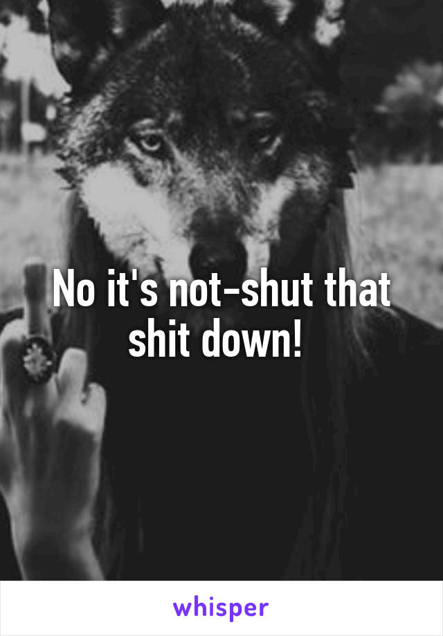 No it's not-shut that shit down! 