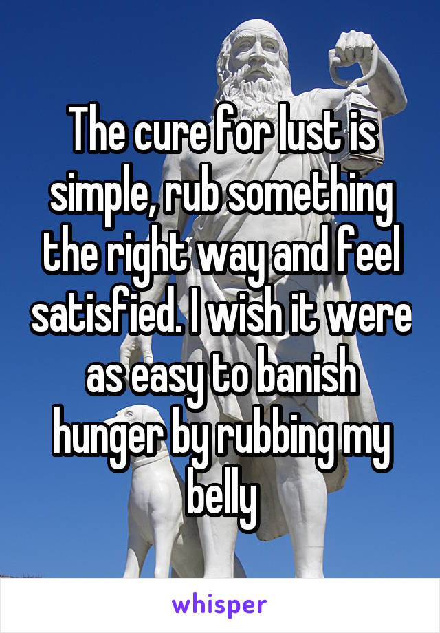 The cure for lust is simple, rub something the right way and feel satisfied. I wish it were as easy to banish hunger by rubbing my belly