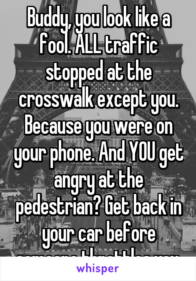 Buddy, you look like a fool. ALL traffic stopped at the crosswalk except you. Because you were on your phone. And YOU get angry at the pedestrian? Get back in your car before someone throttles you.