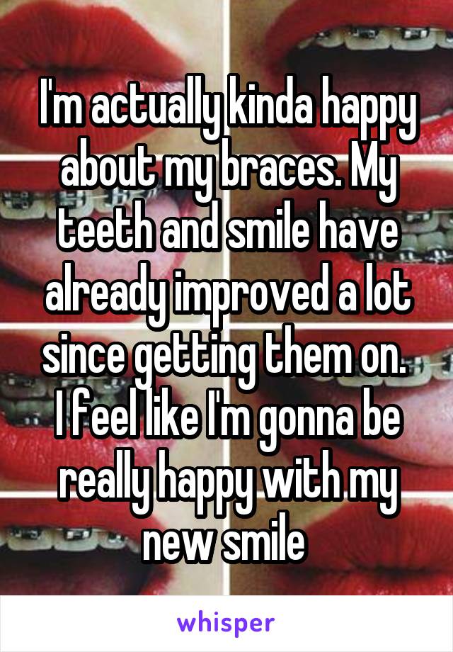 I'm actually kinda happy about my braces. My teeth and smile have already improved a lot since getting them on. 
I feel like I'm gonna be really happy with my new smile 