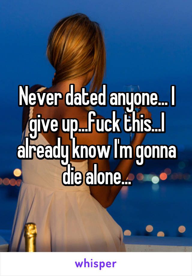 Never dated anyone... I give up...fuck this...I already know I'm gonna die alone...