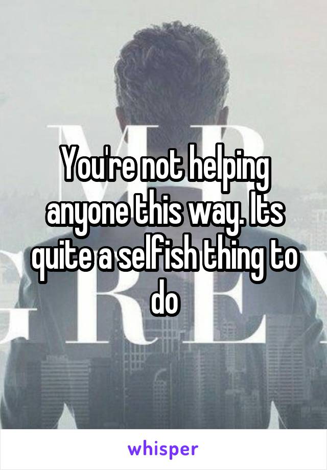 You're not helping anyone this way. Its quite a selfish thing to do